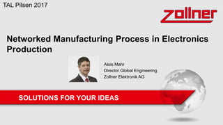 SOLUTIONS FOR YOUR IDEAS
Networked Manufacturing Process in Electronics
Production
TAL Pilsen 2017
Alois Mahr
Director Global Engineering
Zollner Elektronik AG
 