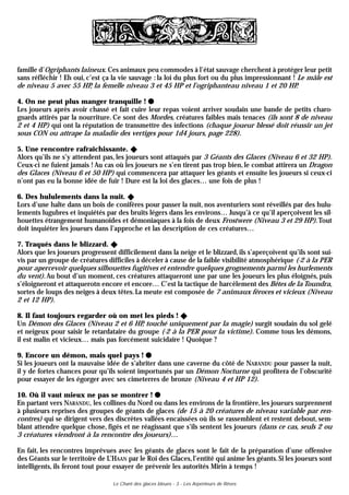 famille d’Ogriphants laineux. Ces animaux peu commodes à l’état sauvage cherchent à protéger leur petit
sans réfléchir ! Eh oui, c’est ça la vie sauvage : la loi du plus fort ou du plus impressionnant ! Le mâle est
de niveau 5 avec 55 HP, la femelle niveau 3 et 45 HP et l’ogriphanteau niveau 1 et 20 HP.

4. On ne peut plus manger tranquille !
Les joueurs après avoir chassé et fait cuire leur repas voient arriver soudain une bande de petits charo-
gnards attirés par la nourriture. Ce sont des Mordes, créatures faibles mais tenaces (ils sont 8 de niveau
2 et 4 HP) qui ont la réputation de transmettre des infections (chaque joueur blessé doit réussir un jet
sous CON ou attrape la maladie des vertiges pour 1d4 jours, page 228).

5. Une rencontre rafraîchissante. v
Alors qu’ils ne s’y attendent pas, les joueurs sont attaqués par 3 Géants des Glaces (Niveau 6 et 32 HP).
Ceux-ci ne fuient jamais ! Au cas où les joueurs ne s’en tirent pas trop bien, le combat attirera un Dragon
des Glaces (Niveau 6 et 50 HP) qui commencera par attaquer les géants et ensuite les joueurs si ceux-ci
n’ont pas eu la bonne idée de fuir ! Dure est la loi des glaces… une fois de plus !

6. Des hululements dans la nuit. v
Lors d’une halte dans un bois de conifères pour passer la nuit, nos aventuriers sont réveillés par des hulu-
lements lugubres et inquiétés par des bruits légers dans les environs… Jusqu’à ce qu’il aperçoivent les sil-
houettes étrangement humanoïdes et démoniaques à la fois de deux Frostwere (Niveau 3 et 29 HP). Tout
doit inquiéter les joueurs dans l’approche et las description de ces créatures…

7. Traqués dans le blizzard. v
Alors que les joueurs progressent difficilement dans la neige et le blizzard, ils s’aperçoivent qu’ils sont sui-
vis par un groupe de créatures difficiles à déceler à cause de la faible visibilité atmosphérique (-2 à la PER
pour apercevoir quelques silhouettes fugitives et entendre quelques grognements parmi les hurlements
du vent). Au bout d’un moment, ces créatures attaqueront une par une les joueurs les plus éloignés, puis
s’éloigneront et attaquerotn encore et encore… C’est la tactique de harcèlement des Bêtes de la Toundra,
sortes de loups des neiges à deux têtes. La meute est composée de 7 animaux féroces et vicieux (Niveau
2 et 12 HP).

8. Il faut toujours regarder où on met les pieds ! v
Un Démon des Glaces (Niveau 2 et 6 HP, touché uniquement par la magie) surgit soudain du sol gelé
et neigeux pour saisir le retardataire du groupe (-2 à la PER pour la victime). Comme tous les démons,
il est malin et vicieux… mais pas forcément suicidaire ! Quoique ?

9. Encore un démon, mais quel pays !
Si les joueurs ont la mauvaise idée de s’abriter dans une caverne du côté de NARANDU pour passer la nuit,
il y de fortes chances pour qu’ils soient importunés par un Démon Nocturne qui profitera de l’obscurité
pour essayer de les égorger avec ses cimeterres de bronze (Niveau 4 et HP 12).

10. Où il vaut mieux ne pas se montrer !
En partant vers NARANDU, les collines du Nord ou dans les environs de la frontière, les joueurs surprennent
à plusieurs reprises des groupes de géants de glaces (de 15 à 20 créatures de niveau variable par ren-
contres) qui se dirigent vers des discrètes vallées encaissées où ils se rassemblent et restent debout, sem-
blant attendre quelque chose, figés et ne réagissant que s’ils sentent les joueurs (dans ce cas, seuls 2 ou
3 créatures viendront à la rencontre des joueurs)…

En fait, les rencontres imprévues avec les géants de glaces sont le fait de la préparation d’une offensive
des Géants sur le territoire de L’HAAN par le Roi des Glaces, l’entité qui anime les géants. Si les joueurs sont
intelligents, ils feront tout pour essayer de prévenir les autorités Mirin à temps !

                                  Le Chant des glaces bleues - 3 - Les Arpenteurs de Rêves
 