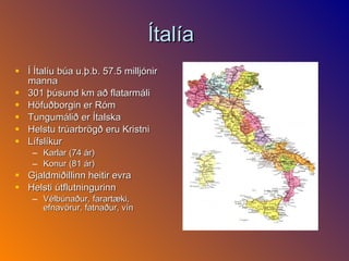 Ítalía  Í Ítalíu búa u.þ.b. 57.5 milljónir manna 301 þúsund km að flatarmáli Höfuðborgin er Róm Tungumálið er Ítalska  Helstu trúarbrögð eru Kristni  Lífslíkur Karlar (74 ár)  Konur (81 ár) Gjaldmiðillinn heitir evra  Helsti útflutningurinn  Vélbúnaður, farartæki, efnavörur, fatnaður, vín 
