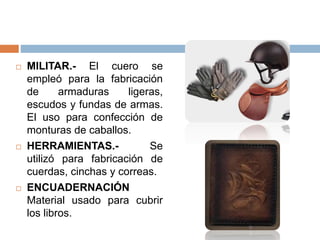  MILITAR.- El cuero se
empleó para la fabricación
de armaduras ligeras,
escudos y fundas de armas.
El uso para confección de
monturas de caballos.
 HERRAMIENTAS.- Se
utilizó para fabricación de
cuerdas, cinchas y correas.
 ENCUADERNACIÓN
Material usado para cubrir
los libros.
 