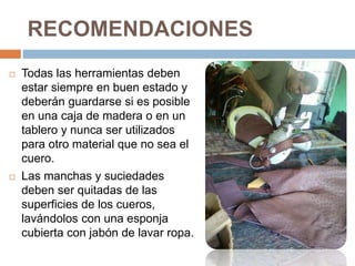 RECOMENDACIONES
 Todas las herramientas deben
estar siempre en buen estado y
deberán guardarse si es posible
en una caja de madera o en un
tablero y nunca ser utilizados
para otro material que no sea el
cuero.
 Las manchas y suciedades
deben ser quitadas de las
superficies de los cueros,
lavándolos con una esponja
cubierta con jabón de lavar ropa.
 