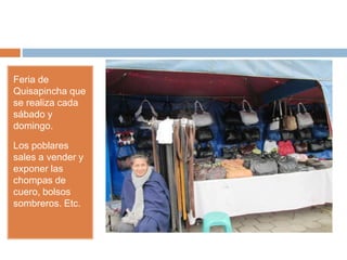 Feria de
Quisapincha que
se realiza cada
sábado y
domingo.
Los poblares
sales a vender y
exponer las
chompas de
cuero, bolsos
sombreros. Etc.
 