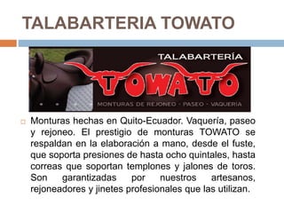 TALABARTERIA TOWATO
 Monturas hechas en Quito-Ecuador. Vaquería, paseo
y rejoneo. El prestigio de monturas TOWATO se
respaldan en la elaboración a mano, desde el fuste,
que soporta presiones de hasta ocho quintales, hasta
correas que soportan templones y jalones de toros.
Son garantizadas por nuestros artesanos,
rejoneadores y jinetes profesionales que las utilizan.
 