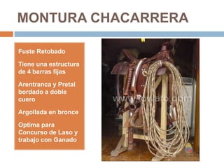 MONTURA CHACARRERA
Fuste Retobado
Tiene una estructura
de 4 barras fijas
Arentranca y Pretal
bordado a doble
cuero
Argollada en bronce
Optima para
Concurso de Laso y
trabajo con Ganado
 