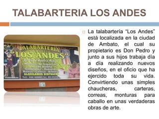 TALABARTERIA LOS ANDES
 La talabartería “Los Andes”
está localizada en la ciudad
de Ambato, el cual su
propietario es Don Pedro y
junto a sus hijos trabaja día
a día realizando nuevos
diseños, en el oficio que ha
ejercido toda su vida.
Convirtiendo unas simples
chaucheras, carteras,
correas, monturas para
caballo en unas verdaderas
obras de arte.
 