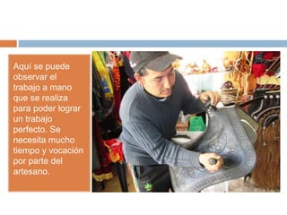 Aquí se puede
observar el
trabajo a mano
que se realiza
para poder lograr
un trabajo
perfecto. Se
necesita mucho
tiempo y vocación
por parte del
artesano.
 