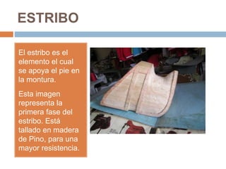 ESTRIBO
El estribo es el
elemento el cual
se apoya el pie en
la montura.
Esta imagen
representa la
primera fase del
estribo. Está
tallado en madera
de Pino, para una
mayor resistencia.
 