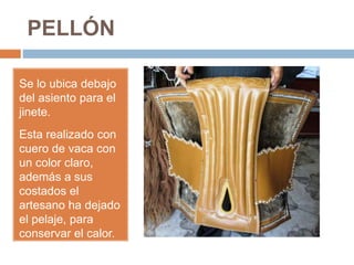 PELLÓN
Se lo ubica debajo
del asiento para el
jinete.
Esta realizado con
cuero de vaca con
un color claro,
además a sus
costados el
artesano ha dejado
el pelaje, para
conservar el calor.
 