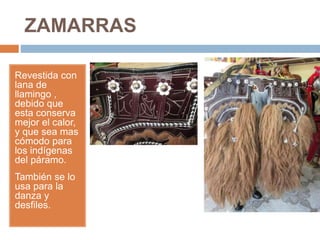 ZAMARRAS
Revestida con
lana de
llamingo ,
debido que
esta conserva
mejor el calor,
y que sea mas
cómodo para
los indígenas
del páramo.
También se lo
usa para la
danza y
desfiles.
 