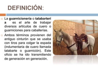 DEFINICIÓN:
 La guarnicionería o talabarterí
a es el arte de trabajar
diversos artículos de cuero o
guarniciones para caballerías.
 Ambos términos provienen del
antiguo cinturón que se usaba
con tiros para colgar la espada
(indumentaria de cuero llamada
talabarte o guarnición). Este
oficio se ha ido transmitiendo
de generación en generación.
 