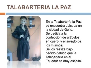 TALABARTERIA LA PAZ
En la Talabartería la Paz
se encuentra ubicada en
la ciudad de Quito.
Se dedica a la
confección de artículos
en cuero, y el arreglo de
los mismos.
Se los realiza bajo
pedido debido que la
Talabartería en el
Ecuador es muy escasa.
 