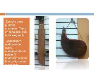 •Estuche para
guardar
machetes. Tiene
un repujado, que
le da elegancia
•Cantimplora,
realizada de
cuero
manteniendo el
pelaje. Y
adornado con un
fino contorno de
cuero rojo.
 