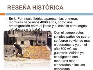 RESEÑA HISTÓRICA
 En la Península Ibérica aparecen las primeras
monturas hace unos 4000 años, como una
amortiguación entre el jinete y el caballo para largas
cabalgatas o la batalla.
Con el tiempo estos
simples paños de cuero
se fueron volviendo más
elaborados, y ya en el
año 700 AC los
guerreros Asirios ya
cabalgaban con
monturas más
elaboradas e incluso
 