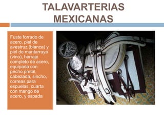 TALAVARTERIAS
MEXICANAS
Fuste forrado de
acero, piel de
avestruz (blanca) y
piel de mantarraya
(vino), herraje
completo de acero,
equipada con
pecho pretal,
cabezada, sincho,
correas para
espuelas, cuarta
con mango de
acero, y espada
 