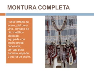 MONTURA COMPLETA
Fuste forrado de
acero, piel color
vino, bordado de
hilo metálico
plateado,
equipada con
pecho pretal,
cabezada,
correas para
espuela, espada
y cuarta de acero.
 