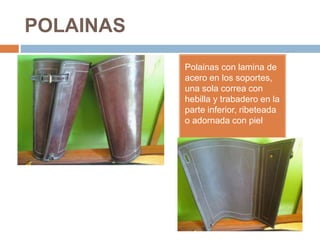 POLAINAS
Polainas con lamina de
acero en los soportes,
una sola correa con
hebilla y trabadero en la
parte inferior, ribeteada
o adornada con piel
 