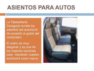 ASIENTOS PARA AUTOS
La Talabartería
Zaragoza reviste los
asientos del automóvil
de acuerdo al gusto del
comprador.
El cuero es muy
elegante y es una de
las mejores opciones
para mantener nuestro
automóvil como nuevo.
 