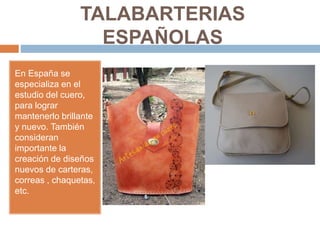 TALABARTERIAS
ESPAÑOLAS
En España se
especializa en el
estudio del cuero,
para lograr
mantenerlo brillante
y nuevo. También
consideran
importante la
creación de diseños
nuevos de carteras,
correas , chaquetas,
etc.
 