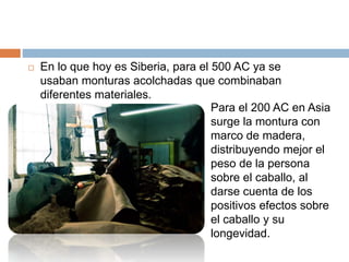 En lo que hoy es Siberia, para el 500 AC ya se
usaban monturas acolchadas que combinaban
diferentes materiales.
Para el 200 AC en Asia
surge la montura con
marco de madera,
distribuyendo mejor el
peso de la persona
sobre el caballo, al
darse cuenta de los
positivos efectos sobre
el caballo y su
longevidad.
 