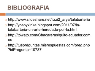BIBLIOGRAFIA
 http://www.slideshare.net/lizzi2_arya/talabarteria
 http://yosoyxinka.blogspot.com/2011/07/la-
talabarteria-un-arte-heredado-por-la.html
 http://towato.com/Chacareras/quito-ecuador.com.
ec
 http://tuspreguntas.misrespuestas.com/preg.php
?idPregunta=10787
 