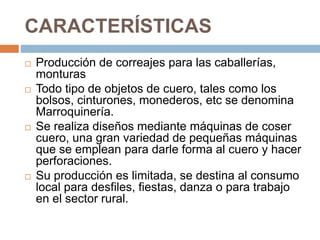 CARACTERÍSTICAS
 Producción de correajes para las caballerías,
monturas
 Todo tipo de objetos de cuero, tales como los
bolsos, cinturones, monederos, etc se denomina
Marroquinería.
 Se realiza diseños mediante máquinas de coser
cuero, una gran variedad de pequeñas máquinas
que se emplean para darle forma al cuero y hacer
perforaciones.
 Su producción es limitada, se destina al consumo
local para desfiles, fiestas, danza o para trabajo
en el sector rural.
 