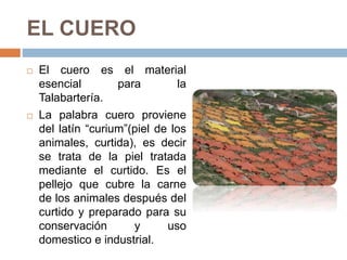 EL CUERO
 El cuero es el material
esencial para la
Talabartería.
 La palabra cuero proviene
del latín “curium”(piel de los
animales, curtida), es decir
se trata de la piel tratada
mediante el curtido. Es el
pellejo que cubre la carne
de los animales después del
curtido y preparado para su
conservación y uso
domestico e industrial.
 