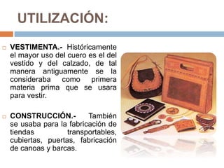 UTILIZACIÓN:
 VESTIMENTA.- Históricamente
el mayor uso del cuero es el del
vestido y del calzado, de tal
manera antiguamente se la
consideraba como primera
materia prima que se usara
para vestir.
 CONSTRUCCIÓN.- También
se usaba para la fabricación de
tiendas transportables,
cubiertas, puertas, fabricación
de canoas y barcas.
 