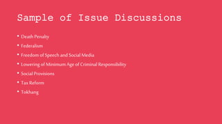 Sample of Issue Discussions
• Death Penalty
• Federalism
• Freedom of Speech and Social Media
• Lowering of Minimum Age of Criminal Responsibility
• Social Provisions
• TaxReform
• Tokhang
 