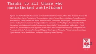 Thanks to all those who
contributed activities!
Aguhon and the Residence Halls, Assistant to the Vice-President for Formation, Office of the Associate Dean for the
Core Curriculum, Ateneo Association of Communications Majors, Ateneo Alumni Association, Ateneo Economics
Association, Art Gallery, Ateneo Law School, Ateneo School of Government, Bagumbayani, Cartwheel Foundation,
Chinese Studies, Communications, Development Studies, Economics, Fine Arts, Filipino, Foundation for Media
Alternatives, John Gokongwei School of Management, History, INTACT, Interdisciplinary Studies, John J. Carroll
Institute on Church and Social Issues, Japanese Studies, Office of the Vice-President for Social Development, OSCI,
Peacemakers’ Circle, Performing Arts Cluster, Philippine Daily Inquirer, Philosophy, Political Science, Project Laan,
Psyche, Rappler, Sector Based Cluster, Simbahang Lingkod ngBayan, Theology
 