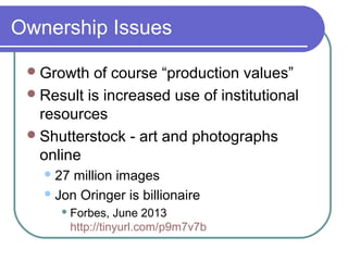 Ownership Issues
Growth of course “production values”
Result is increased use of institutional
resources
Shutterstock - art and photographs
online
27 million images
Jon Oringer is billionaire
 Forbes, June 2013
http://tinyurl.com/p9m7v7b
 