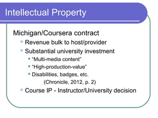 Intellectual Property
Michigan/Coursera contract
Revenue bulk to host/provider
Substantial university investment
 “Multi-media content”
 “High-production-value”
 Disabilities, badges, etc.
(Chronicle, 2012, p. 2)
Course IP - Instructor/University decision
 