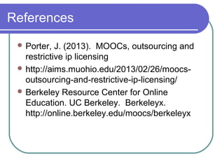 References
 Porter, J. (2013). MOOCs, outsourcing and
restrictive ip licensing
 http://aims.muohio.edu/2013/02/26/moocs-
outsourcing-and-restrictive-ip-licensing/
 Berkeley Resource Center for Online
Education. UC Berkeley. Berkeleyx.
http://online.berkeley.edu/moocs/berkeleyx
 