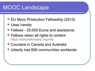 MOOC Landscape
 EU Mooc Production Fellowship (2013)
 Uses iversity
 Fellows - 25,000 Euros and assistance
 Fellows retain all rights to content
https://moocfellowship.org/info
 Coursera in Canada and Australia
 Udacity has 606 communities worldwide
 