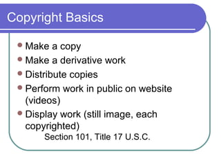 Copyright Basics
Make a copy
Make a derivative work
Distribute copies
Perform work in public on website
(videos)
Display work (still image, each
copyrighted)
Section 101, Title 17 U.S.C.
 