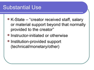 Substantial Use
K-State – “creator received staff, salary
or material support beyond that normally
provided to the creator”
Instructor-initiated or otherwise
Institution-provided support
(technical/monetary/other)
 