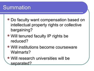 Summation
Do faculty want compensation based on
intellectual property rights or collective
bargaining?
Will tenured faculty IP rights be
reduced?
Will institutions become courseware
Walmarts?
Will research universities will be
separated?
 
