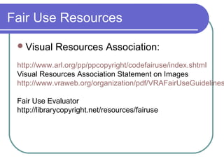 Fair Use Resources
Visual Resources Association:
http://www.arl.org/pp/ppcopyright/codefairuse/index.shtml
Visual Resources Association Statement on Images
http://www.vraweb.org/organization/pdf/VRAFairUseGuidelines
Fair Use Evaluator
http://librarycopyright.net/resources/fairuse
 