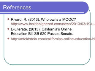 References
 Rivard, R. (2013). Who owns a MOOC?
http://www.insidehighered.com/news/2013/03/19/u-c
 E-Literate. (2013). California’s Online
Education Bill SB 520 Passes Senate.
 http://mfeldstein.com/californias-online-education-bi
 
