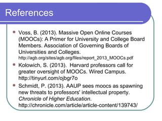 References
 Voss, B. (2013). Massive Open Online Courses
(MOOCs): A Primer for University and College Board
Members. Association of Governing Boards of
Universities and Colleges.
http://agb.org/sites/agb.org/files/report_2013_MOOCs.pdf
 Kolowich, S. (2013). Harvard professors call for
greater oversight of MOOCs. Wired Campus.
http://tinyurl.com/ojbgr7o
 Schmidt, P. (2013). AAUP sees moocs as spawning
new threats to professors' intellectual property.
Chronicle of Higher Education.
http://chronicle.com/article/article-content/139743/
 