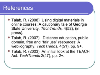 References
 Talab, R. (2008). Using digital materials in
online courses: A cautionary tale of Georgia
State University. TechTrends, 4(52), (in
press).
 Talab, R. (2007). Distance education, public
domain, free and “fair use” resources: A
webliography. TechTrends, 4(51), pp. 9+.
 Talab, R. (2003). An initial look at the TEACH
Act. TechTrends 2(47), pp. 2+.
 