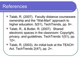 References
 Talab, R. (2007). Faculty distance courseware
ownership and the “Wal-Mart” approach to
higher education. 5(51), TechTrends, pp. 9+.
 Talab, R., & Butler, R. (2007). Shared
electronic spaces in the classroom: Copyright,
privacy, and guidelines. TechTrends 1(51), pp.
12+.
 Talab, R. (2003). An initial look at the TEACH
Act. TechTrends 2(47), pp. 2+.
 