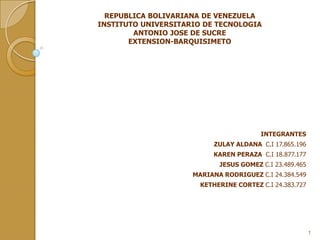 REPUBLICA BOLIVARIANA DE VENEZUELA
INSTITUTO UNIVERSITARIO DE TECNOLOGIA
ANTONIO JOSE DE SUCRE
EXTENSION-BARQUISIMETO

INTEGRANTES
ZULAY ALDANA C.I 17.865.196
KAREN PERAZA C.I 18.877.177
JESUS GOMEZ C.I 23.489.465
MARIANA RODRIGUEZ C.I 24.384.549
KETHERINE CORTEZ C.I 24.383.727

1

 