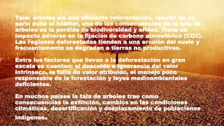 Talar árboles sin una eficiente reforestación, resulta en un
serio daño al hábitat, una de las consecuencias de la tala de
arboles es la perdida de biodiversidad y aridez. Tiene un
impacto adverso en la fijación de carbono atmosférico (CO2).
Las regiones deforestadas tienden a una erosión del suelo y
frecuentemente se degradan a tierras no productivas.
Entre los factores que llevan a la deforestación en gran
escala se cuentan: el descuido e ignorancia del valor
intrínseco, la falta de valor atribuido, el manejo poco
responsable de la forestación y leyes medioambientales
deficientes.
En muchos países la tala de arboles trae como
consecuencias la extinción, cambios en las condiciones
climáticas, desertificación y desplazamiento de poblaciones
indígenas.
 