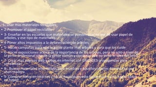 . 1- Usar mas materiales reciclables
• 2-Promover el papel reciclable
• 3- Enseñar en las escuelas que materiales se pueden usar en vez de usar papel de
arboles, y ese tipo de materiales
• 4-Poner altos impuestos a la deforestación de arboles
• 5- Hacer campañas para que la gente plante mas arboles y para que los cuide
• 6- Hacer exposiciones acerca de la importancia de los arboles, pero no solo a nivel de
la gente profesional sino de la gente común y corriente que no tiene ni idea del tema
• 7- Crear mas paginas web y sitios en internet con GRANDES propagandas para
sensibilizar.
• 8-. Buscar materiales alternativos para muebles y aquellos objetos domésticos que
usan madera.
• 9-.Comprar libros en internet y no de hojas(pues esto logrará que ya no hagan libros
en hojas)
 