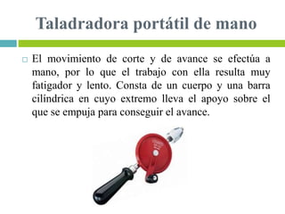 Taladradora portátil de mano
 El movimiento de corte y de avance se efectúa a
mano, por lo que el trabajo con ella resulta muy
fatigador y lento. Consta de un cuerpo y una barra
cilíndrica en cuyo extremo lleva el apoyo sobre el
que se empuja para conseguir el avance.
 