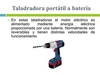 Taladradora portátil a batería
 En estas taladradoras el motor eléctrico es
alimentado mediante energía eléctrica
proporcionada por una batería. Normalmente son
reversibles y tienen distintas velocidades de
funcionamiento.
 