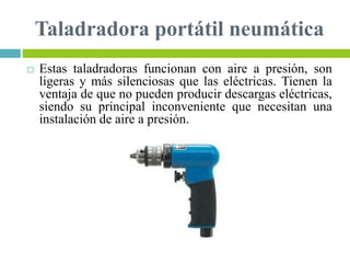 Taladradora portátil neumática
 Estas taladradoras funcionan con aire a presión, son
ligeras y más silenciosas que las eléctricas. Tienen la
ventaja de que no pueden producir descargas eléctricas,
siendo su principal inconveniente que necesitan una
instalación de aire a presión.
 