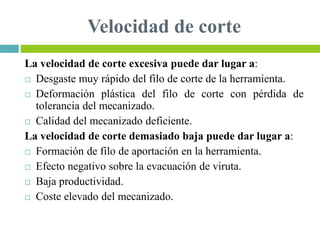 Velocidad de corte
La velocidad de corte excesiva puede dar lugar a:
 Desgaste muy rápido del filo de corte de la herramienta.
 Deformación plástica del filo de corte con pérdida de
tolerancia del mecanizado.
 Calidad del mecanizado deficiente.
La velocidad de corte demasiado baja puede dar lugar a:
 Formación de filo de aportación en la herramienta.
 Efecto negativo sobre la evacuación de viruta.
 Baja productividad.
 Coste elevado del mecanizado.
 