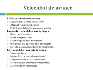 Velocidad de avance
Efectos de la velocidad de avance
 Decisiva para la formación de viruta
 Afecta al consumo de potencia
 Contribuye a la tensión mecánica y térmica
La elevada velocidad de avance da lugar a:
 Buen control de viruta
 Menor tiempo de corte
 Menor desgaste de la herramienta
 Riesgo más alto de rotura de la herramienta
 Elevada rugosidad superficial del mecanizado.
La velocidad de avance baja da lugar a:
 Viruta más larga
 Mejora de la calidad del mecanizado
 Desgaste acelerado de la herramienta
 Mayor duración del tiempo de mecanizado
 Mayor coste del mecanizado
 