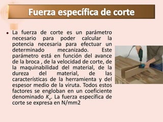    La fuerza de corte es un parámetro
    necesario para poder calcular la
    potencia necesaria para efectuar un
    determinado         mecanizado.       Este
    parámetro está en función del avance
    de la broca , de la velocidad de corte, de
    la maquinabilidad del material, de la
    dureza      del     material,   de      las
    características de la herramienta y del
    espesor medio de la viruta. Todos estos
    factores se engloban en un coeficiente
    denominado Kx. La fuerza específica de
    corte se expresa en N/mm2
 
